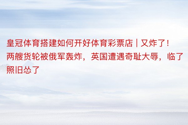 皇冠体育搭建如何开好体育彩票店 | 又炸了！两艘货轮被俄军轰炸，英国遭遇奇耻大辱，临了照旧怂了