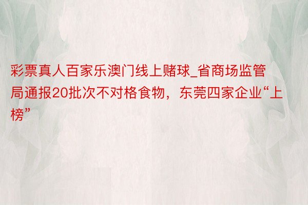 彩票真人百家乐澳门线上赌球_省商场监管局通报20批次不对格食物，东莞四家企业“上榜”