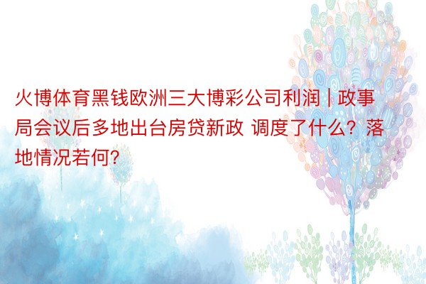 火博体育黑钱欧洲三大博彩公司利润 | 政事局会议后多地出台房贷新政 调度了什么？落地情况若何？