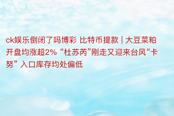 ck娱乐倒闭了吗博彩 比特币提款 | 大豆菜粕开盘均涨超2% “杜苏芮”刚走又迎来台风“卡努” 入口库存均处偏低