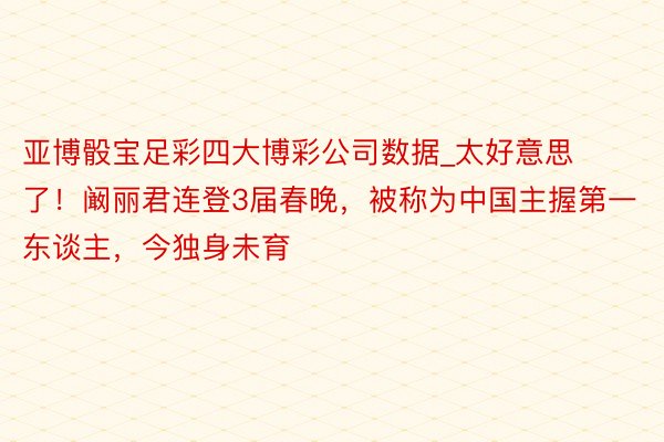 亚博骰宝足彩四大博彩公司数据_太好意思了！阚丽君连登3届春晚，被称为中国主握第一东谈主，今独身未育