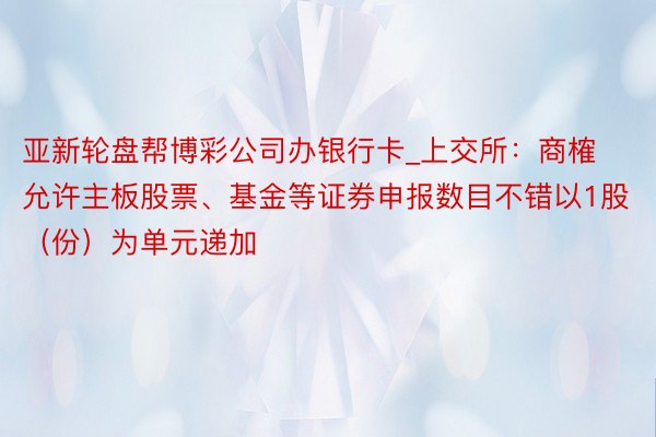 亚新轮盘帮博彩公司办银行卡_上交所：商榷允许主板股票、基金等证券申报数目不错以1股（份）为单元递加