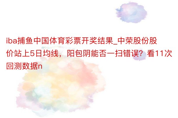 iba捕鱼中国体育彩票开奖结果_中荣股份股价站上5日均线，阳包阴能否一扫错误？看11次回测数据n