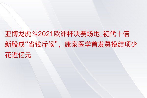 亚博龙虎斗2021欧洲杯决赛场地_初代十倍新股成“省钱斥候”，康泰医学首发募投结项少花近亿元