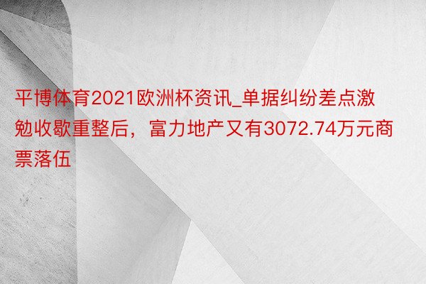 平博体育2021欧洲杯资讯_单据纠纷差点激勉收歇重整后，富力地产又有3072.74万元商票落伍