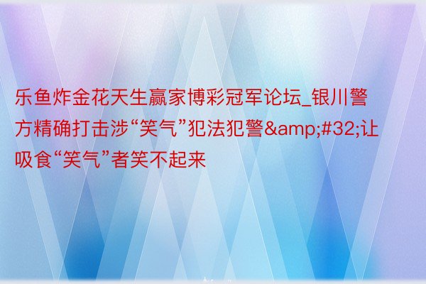 乐鱼炸金花天生赢家博彩冠军论坛_银川警方精确打击涉“笑气”犯法犯警&#32;让吸食“笑气”者笑不起来