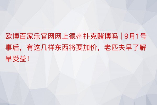 欧博百家乐官网网上德州扑克赌博吗 | 9月1号事后，有这几样东西将要加价，老匹夫早了解早受益！