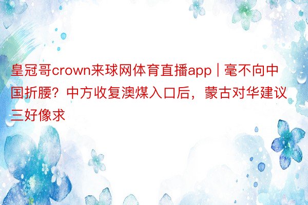 皇冠哥crown来球网体育直播app | 毫不向中国折腰？中方收复澳煤入口后，蒙古对华建议三好像求