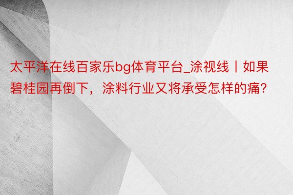 太平洋在线百家乐bg体育平台_涂视线丨如果碧桂园再倒下，涂料行业又将承受怎样的痛？