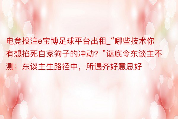 电竞投注e宝博足球平台出租_“哪些技术你有想掐死自家狗子的冲动？”谜底令东谈主不测：东谈主生路径中，所遇齐好意思好