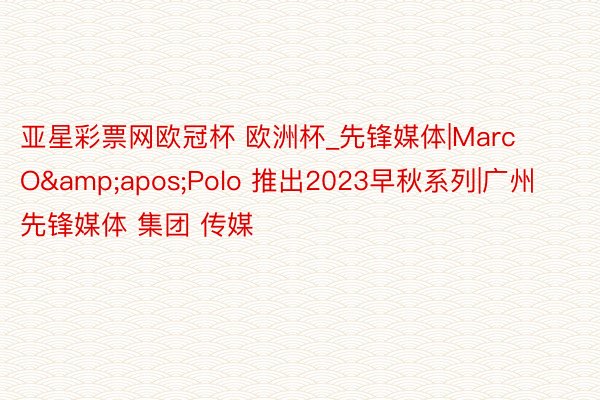 亚星彩票网欧冠杯 欧洲杯_先锋媒体|Marc O&apos;Polo 推出2023早秋系列|广州先锋媒体 集团 传媒