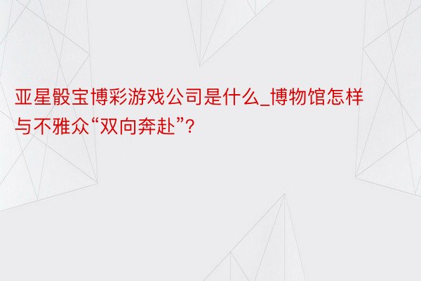 亚星骰宝博彩游戏公司是什么_博物馆怎样与不雅众“双向奔赴”？