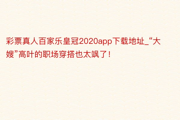 彩票真人百家乐皇冠2020app下载地址_“大嫂”高叶的职场穿搭也太飒了！