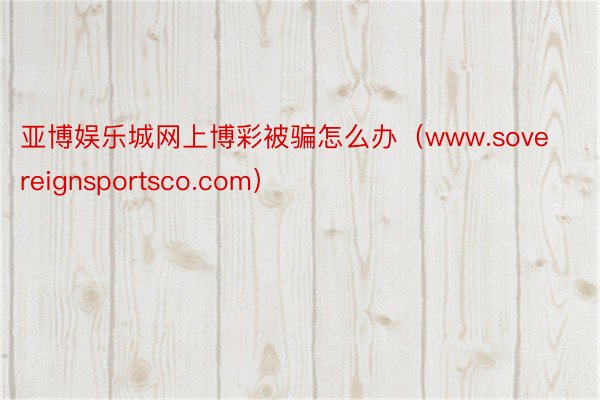 亚博娱乐城网上博彩被骗怎么办（www.sovereignsportsco.com）