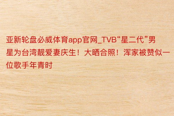 亚新轮盘必威体育app官网_TVB“星二代”男星为台湾靓爱妻庆生！大晒合照！浑家被赞似一位歌手年青时