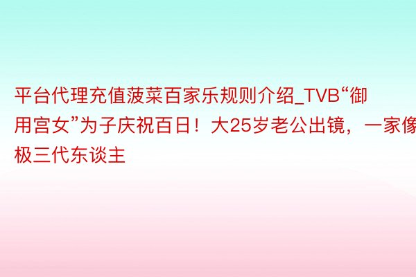 平台代理充值菠菜百家乐规则介绍_TVB“御用宫女”为子庆祝百日！大25岁老公出镜，一家像极三代东谈主