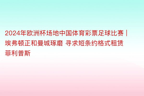 2024年欧洲杯场地中国体育彩票足球比赛 | 埃弗顿正和曼城琢磨 寻求短条约格式租赁菲利普斯