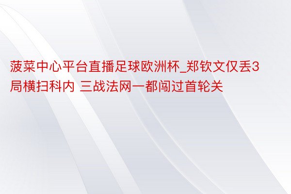 菠菜中心平台直播足球欧洲杯_郑钦文仅丢3局横扫科内 三战法网一都闯过首轮关