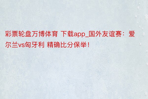 彩票轮盘万博体育 下载app_国外友谊赛：爱尔兰vs匈牙利 精确比分保举！