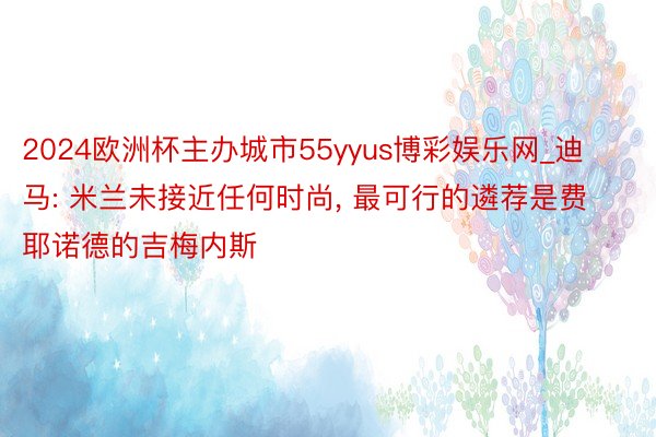 2024欧洲杯主办城市55yyus博彩娱乐网_迪马: 米兰未接近任何时尚, 最可行的遴荐是费耶诺德的吉梅内斯