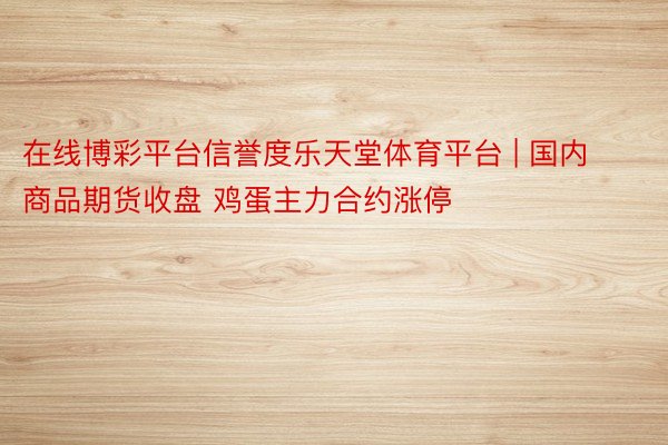 在线博彩平台信誉度乐天堂体育平台 | 国内商品期货收盘 鸡蛋主力合约涨停