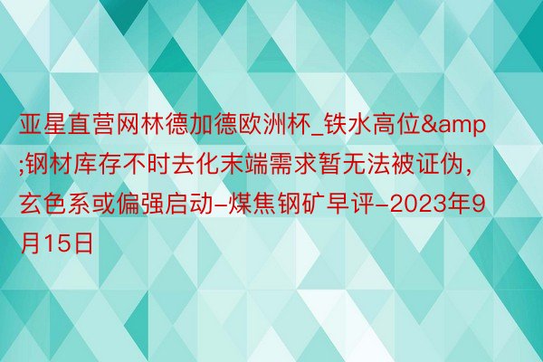 亚星直营网林德加德欧洲杯_铁水高位&钢材库存不时去化末端需求暂无法被证伪，玄色系或偏强启动-煤焦钢矿早评-2023年9月15日