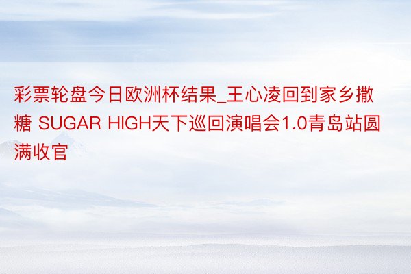 彩票轮盘今日欧洲杯结果_王心凌回到家乡撒糖 SUGAR HIGH天下巡回演唱会1.0青岛站圆满收官