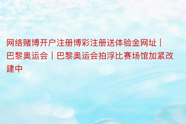 网络赌博开户注册博彩注册送体验金网址 | 巴黎奥运会｜巴黎奥运会拍浮比赛场馆加紧改建中