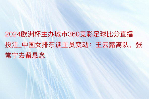 2024欧洲杯主办城市360竞彩足球比分直播投注_中国女排东谈主员变动：王云蕗离队，张常宁去留悬念