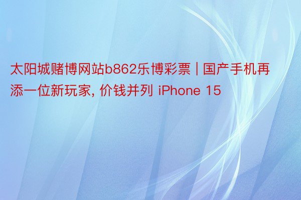 太阳城赌博网站b862乐博彩票 | 国产手机再添一位新玩家, 价钱并列 iPhone 15