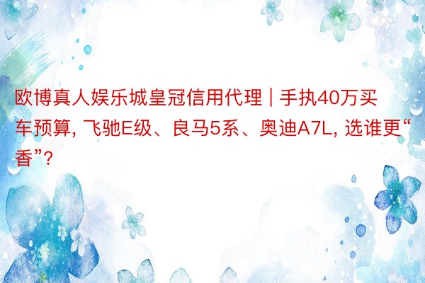 欧博真人娱乐城皇冠信用代理 | 手执40万买车预算， 飞驰E级、良马5系、奥迪A7L， 选谁更“香”?