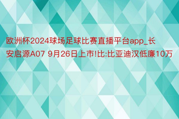 欧洲杯2024球场足球比赛直播平台app_长安启源A07 9月26日上市!比:比亚迪汉低廉10万