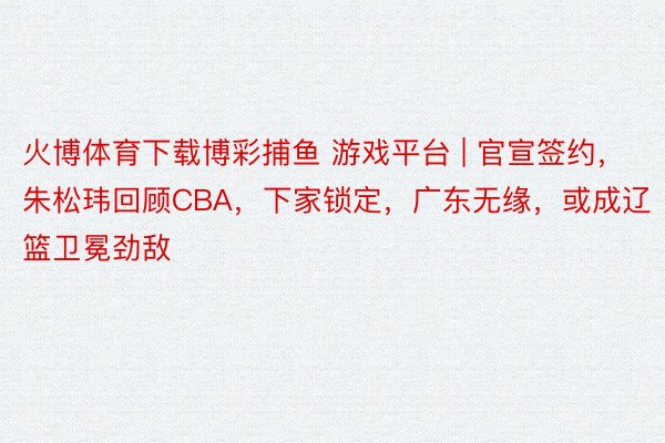 火博体育下载博彩捕鱼 游戏平台 | 官宣签约，朱松玮回顾CBA，下家锁定，广东无缘，或成辽篮卫冕劲敌