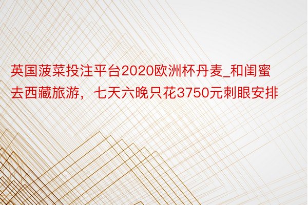 英国菠菜投注平台2020欧洲杯丹麦_和闺蜜去西藏旅游，七天六晚只花3750元刺眼安排