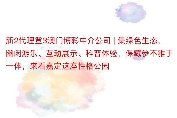 新2代理登3澳门博彩中介公司 | 集绿色生态、幽闲游乐、互动展示、科普体验、保藏参不雅于一体，来看嘉定这座性格公园