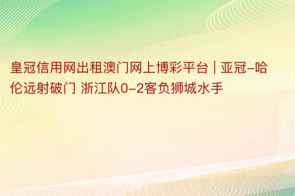 皇冠信用网出租澳门网上博彩平台 | 亚冠-哈伦远射破门 浙江队0-2客负狮城水手