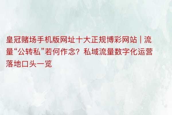 皇冠赌场手机版网址十大正规博彩网站 | 流量“公转私”若何作念？私域流量数字化运营落地口头一览