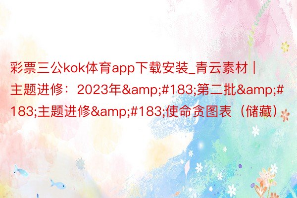 彩票三公kok体育app下载安装_青云素材 | 主题进修：2023年&#183;第二批&#183;主题进修&#183;使命贪图表（储藏）