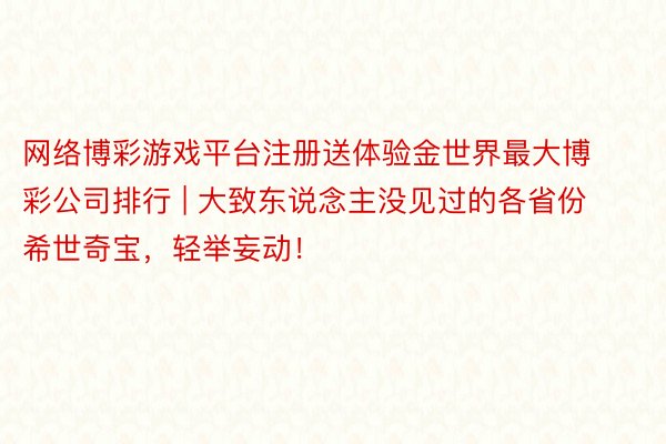 网络博彩游戏平台注册送体验金世界最大博彩公司排行 | 大致东说念主没见过的各省份希世奇宝，轻举妄动！