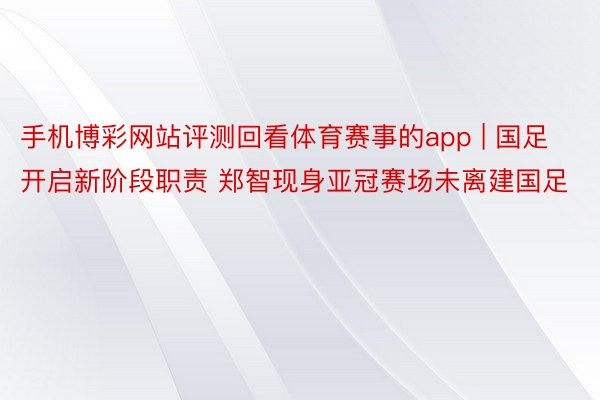 手机博彩网站评测回看体育赛事的app | 国足开启新阶段职责 郑智现身亚冠赛场未离建国足