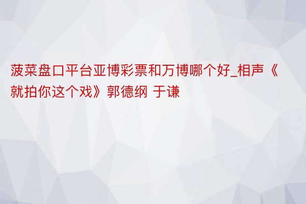 菠菜盘口平台亚博彩票和万博哪个好_相声《就拍你这个戏》郭德纲 于谦