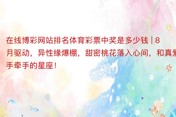 在线博彩网站排名体育彩票中奖是多少钱 | 8月驱动，异性缘爆棚，甜密桃花落入心间，和真爱手牵手的星座！