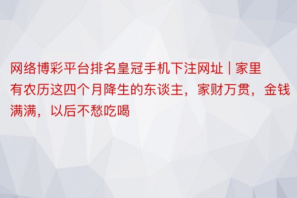 网络博彩平台排名皇冠手机下注网址 | 家里有农历这四个月降生的东谈主，家财万贯，金钱满满，以后不愁吃喝