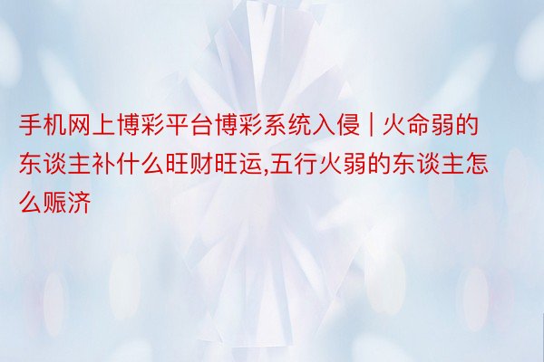 手机网上博彩平台博彩系统入侵 | 火命弱的东谈主补什么旺财旺运,五行火弱的东谈主怎么赈济