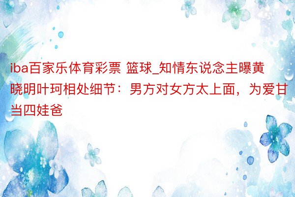 iba百家乐体育彩票 篮球_知情东说念主曝黄晓明叶珂相处细节：男方对女方太上面，为爱甘当四娃爸