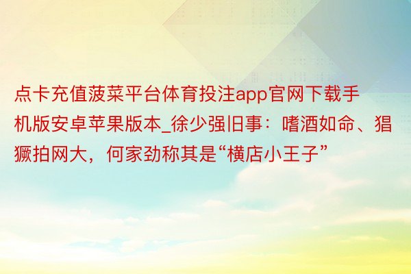 点卡充值菠菜平台体育投注app官网下载手机版安卓苹果版本_徐少强旧事：嗜酒如命、猖獗拍网大，何家劲称其是“横店小王子”