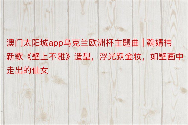 澳门太阳城app乌克兰欧洲杯主题曲 | 鞠婧祎新歌《壁上不雅》造型，浮光跃金妆，如壁画中走出的仙女