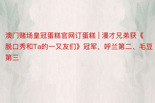 澳门赌场皇冠蛋糕官网订蛋糕 | 漫才兄弟获《脱口秀和Ta的一又友们》冠军，呼兰第二、毛豆第三