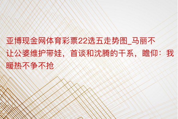 亚博现金网体育彩票22选五走势图_马丽不让公婆维护带娃，首谈和沈腾的干系，瞻仰：我暖热不争不抢