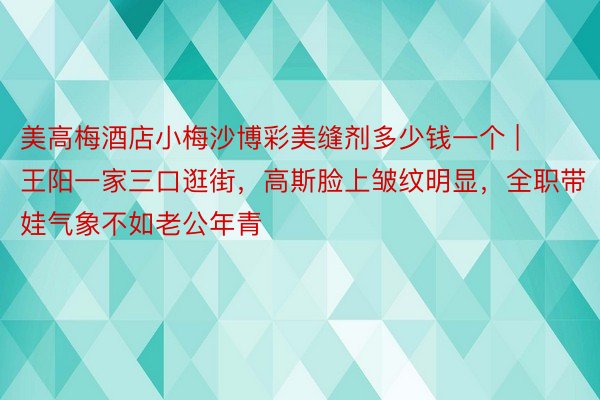 美高梅酒店小梅沙博彩美缝剂多少钱一个 | 王阳一家三口逛街，高斯脸上皱纹明显，全职带娃气象不如老公年青